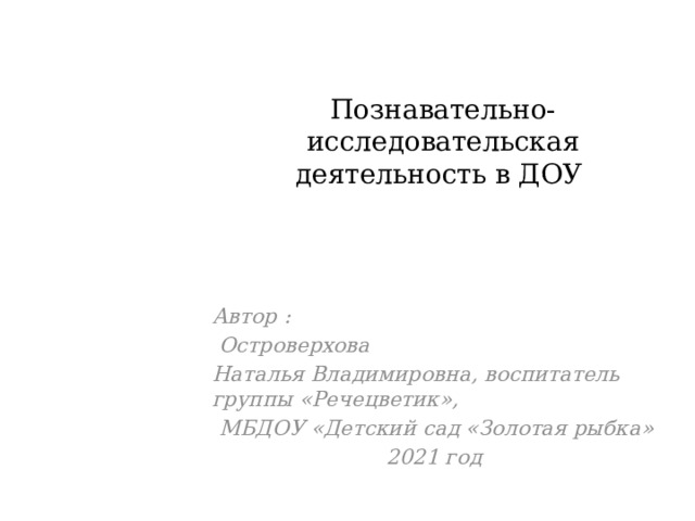 Познавательно- исследовательская деятельность в ДОУ Автор :  Островерхова Наталья Владимировна, воспитатель группы «Речецветик»,  МБДОУ «Детский сад «Золотая рыбка» 2021 год