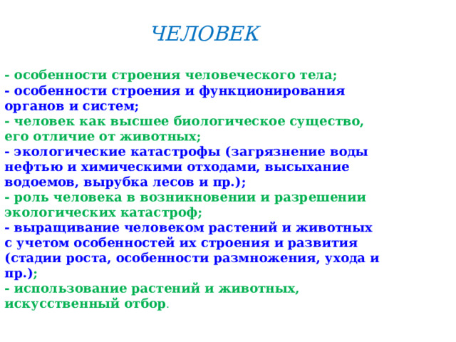 ЧЕЛОВЕК - особенности строения человеческого тела; - особенности строения и функционирования органов и систем; - человек как высшее биологическое существо, его отличие от животных; - экологические катастрофы (загрязнение воды нефтью и химическими отходами, высыхание водоемов, вырубка лесов и пр.); - роль человека в возникновении и разрешении экологических катастроф; - выращивание человеком растений и животных с учетом особенностей их строения и развития (стадии роста, особенности размножения, ухода и пр.) ; - использование растений и животных, искусственный отбор .