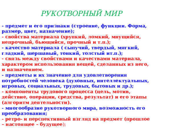 РУКОТВОРНЫЙ МИР   - предмет и его признаки (строение, функции. Форма, размер, цвет, назначение); - свойства материала (хрупкий, ломкий, мнущийся, непрочный, бьющийся, прочный и т.п.); - качество материала ( сыпучий, твердый, мягкий, гладкий, шершавый, тонкий, толстый ит.п.); - связь между свойствами и качествами материала, характером использования вещей, сделанных из него, и назначением. - предметы и их значение для удовлетворения потребностей человека (духовных, интеллектуальных, игровых, социальных, трудовых, бытовых и др.); - компоненты трудового процесса (цель, мотив, действие, операции, средства, результат) и его этапы (алгоритм деятельности). - многообразие рукотворного мира, возможность его преобразования; - ретро- и перспективный взгляд на предмет (прошлое – настоящее – будущее );