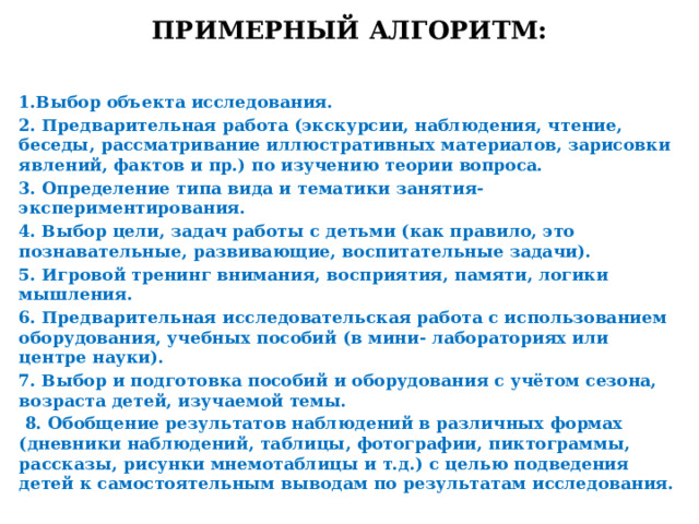 Примерный алгоритм: 1.Выбор объекта исследования. 2. Предварительная работа (экскурсии, наблюдения, чтение, беседы, рассматривание иллюстративных материалов, зарисовки явлений, фактов и пр.) по изучению теории вопроса. 3. Определение типа вида и тематики занятия-экспериментирования. 4. Выбор цели, задач работы с детьми (как правило, это познавательные, развивающие, воспитательные задачи). 5. Игровой тренинг внимания, восприятия, памяти, логики мышления. 6. Предварительная исследовательская работа с использованием оборудования, учебных пособий (в мини- лабораториях или центре науки). 7. Выбор и подготовка пособий и оборудования с учётом сезона, возраста детей, изучаемой темы.  8. Обобщение результатов наблюдений в различных формах (дневники наблюдений, таблицы, фотографии, пиктограммы, рассказы, рисунки мнемотаблицы и т.д.) с целью подведения детей к самостоятельным выводам по результатам исследования.