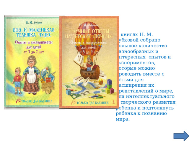 В книгах Н. М. Зубковой собрано большое количество разнообразных и интересных опытов и экспериментов, которые можно проводить вместе с детьми для расширения их представлений о мире, для интеллектуального и творческого развития ребенка и подтолкнуть ребенка к познанию мира.