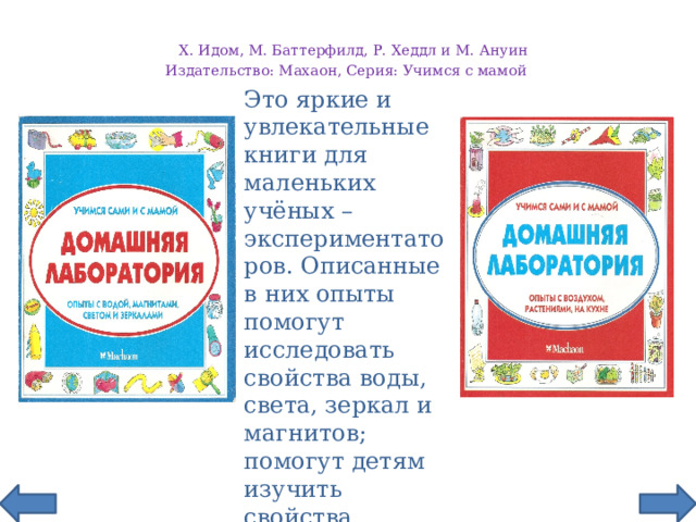 Х. Идом, М. Баттерфилд, Р. Хеддл и М. Ануин  Издательство: Махаон, Серия: Учимся с мамой        Это яркие и увлекательные книги для маленьких учёных – экспериментаторов. Описанные в них опыты помогут исследовать свойства воды, света, зеркал и магнитов; помогут детям изучить свойства воздуха, постичь загадочную природу растений. .