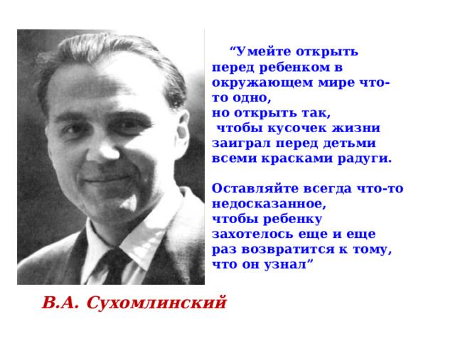 “ Умейте открыть перед ребенком в окружающем мире что-то одно, но открыть так,  чтобы кусочек жизни заиграл перед детьми всеми красками радуги.  Оставляйте всегда что-то недосказанное, чтобы ребенку захотелось еще и еще раз возвратится к тому, что он узнал”  В.А. Сухомлинский