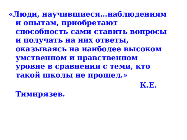 «Люди, научившиеся…наблюдениям и опытам, приобретают способность сами ставить вопросы и получать на них ответы, оказываясь на наиболее высоком умственном и нравственном уровне в сравнении с теми, кто такой школы не прошел.»  К.Е. Тимирязев.