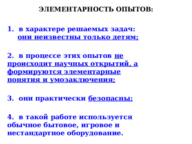 Элементарность опытов: 1. в характере решаемых задач: они неизвестны только детям;  2. в процессе этих опытов не происходит научных открытий, а формируются элементарные понятия и умозаключения;  3. они практически безопасны;  4. в такой работе используется обычное бытовое, игровое и нестандартное оборудование.