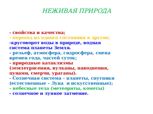 НЕЖИВАЯ ПРИРОДА   - свойства и качества; - переход из одного состояния в другое; -круговорот воды в природе, водная система планеты Земля. - рельеф, атмосфера, гидросфера, смена времен года, частей суток; - природные катаклизмы (землетрясения, вулканы, наводнения, цунами, смерчи, ураганы). - Солнечная система – планеты, спутники (естественные – Луна  и искусственные); - небесные тела (метеориты, кометы) - солнечное и лунное затмение.