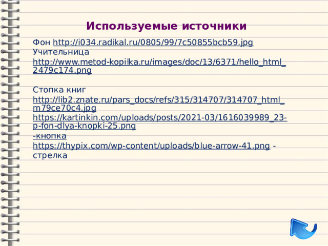 Используемые источники Фон http://i034.radikal.ru/0805/99/7c50855bcb59.jpg  Учительница http://www.metod-kopilka.ru/images/doc/13/6371/hello_html_2479c174.png  Стопка книг http://lib2.znate.ru/pars_docs/refs/315/314707/314707_html_m79ce70c4.jpg https://kartinkin.com/uploads/posts/2021-03/1616039989_23-p-fon-dlya-knopki-25.png -кнопка https://thypix.com/wp-content/uploads/blue-arrow-41.png  -стрелка