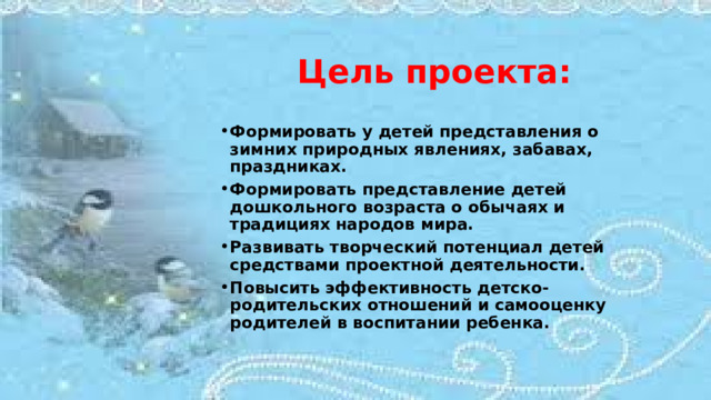 Цель проекта:   Формировать у детей представления о зимних природных явлениях, забавах, праздниках. Формировать представление детей дошкольного возраста о обычаях и традициях народов мира. Развивать творческий потенциал детей средствами проектной деятельности. Повысить эффективность детско-родительских отношений и самооценку родителей в воспитании ребенка.  