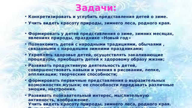 Задачи: Конкретизировать и углубить представления детей о зиме. Учить видеть красоту природы, зимнего леса, родного края.   Формировать у детей представления о зиме, зимних месяцах, явлениях природы, празднике «Новый год» Познакомить детей с народными традициями, обычаями , связанными с народными зимними праздниками; Укреплять здоровье детей, осуществлять закаливающие процедуры, приобщать детей к здоровому образу жизни; Развивать продуктивную деятельность детей, совершенствовать навыки и умения в рисовании, лепке, аппликации; творческие способности; формировать первичные представления о выразительных возможностях музыки; ее способности передавать различные эмоции, настроения. Развивать познавательный интерес, мыслительную активность, воображение.  Учить видеть красоту природы, зимнего леса, родного края.  Вызывать желание играть на улице в зимние виды игр  Воспитывать любознательность и эмоциональную отзывчивость.