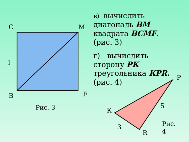в) вычислить диагональ ВМ квадрата ВСМ F . (рис. 3) г) вычислить сторону PK треугольника К PR . (рис. 4) С М 1 P F В 5 Рис. 3 К Рис. 4 3 R