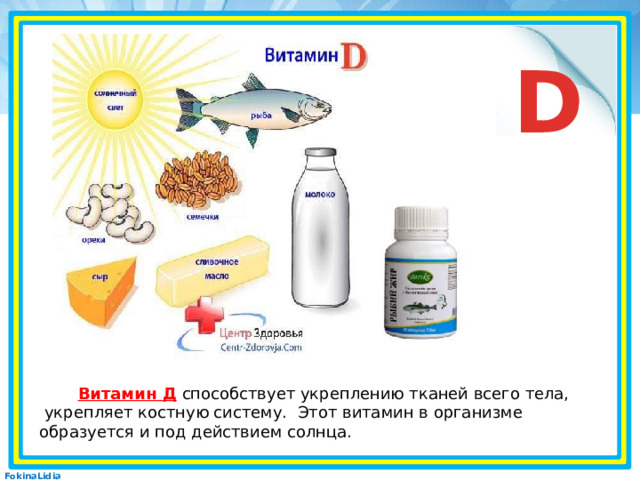 D  Витамин Д   способствует укреплению тканей всего тела,  укрепляет костную систему. Этот витамин в организме образуется и под действием солнца.