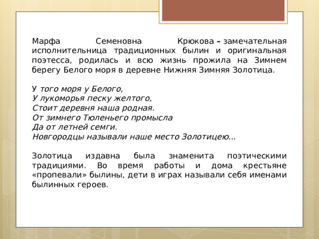 Марфа Семеновна Крюкова  –  замечательная исполнительница традиционных былин и оригинальная поэтесса, родилась и всю жизнь прожила на Зимнем берегу Белого моря в деревне Нижняя Зимняя Золотица.   У  того моря у Белого, У лукоморья песку желтого, Стоит деревня наша родная. От зимнего Тюленьего промысла Да от летней семги. Новгородцы называли наше место Золотицею...   Золотица издавна была знаменита поэтическими традициями. Во время работы и дома крестьяне «пропевали» былины, дети в играх называли себя именами былинных героев.