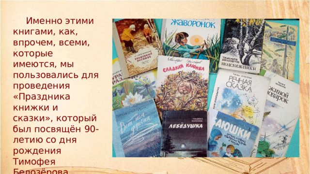 Именно этими книгами, как, впрочем, всеми, которые имеются, мы пользовались для проведения «Праздника книжки и сказки», который был посвящён 90-летию со дня рождения Тимофея Белозёрова.