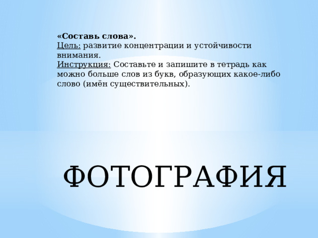 «Составь слова». Цель:  развитие концентрации и устойчивости внимания. Инструкция:  Составьте и запишите в тетрадь как можно больше слов из букв, образующих какое-либо слово (имён существительных). ФОТОГРАФИЯ