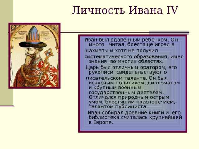 Личность Ивана IV  Иван был одаренным ребенком. Он много читал, блестяще играл в  шахматы и хотя не получил  систематического образования, имел знания во многих областях.  Царь был отличным оратором, его рукописи свидетельствуют о  писательском таланте. Он был искусным политиком, дипломатом и крупным военным государственным деятелем. Отличался природным острым умом, блестящим красноречием, талантом публициста.  Иван собирал древние книги и его библиотека считалась крупнейшей в Европе.