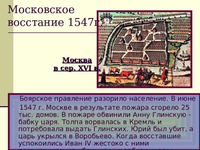 Московское восстание 1547г. Москва в сер. XVI в.  Боярское правление разорило население.  В июне  1547 г. Москве в результате пожара сгорело 25 тыс.  домов.  В пожаре обвинили Анну Глинскую  -  бабку царя. Толпа ворвалась в Кремль и потребовала выдать Глинских.  Юрий был убит, а царь укрылся в Воробьево.  Когда восставшие успокоились Иван IV жестоко с ними расправился, но убедился в необходимости реформ.