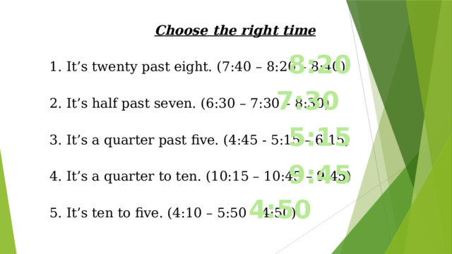 Choose the right time 1. It’s twenty past eight. (7:40 – 8:20 – 8:40) 2. It’s half past seven. (6:30 – 7:30 – 8:30) 3. It’s a quarter past five. (4:45 - 5:15 – 6:15) 4. It’s a quarter to ten. (10:15 – 10:45 – 9:45) 5. It’s ten to five. (4:10 – 5:50 – 4:50) 8:20 7:30 5:15 9:45 4:50