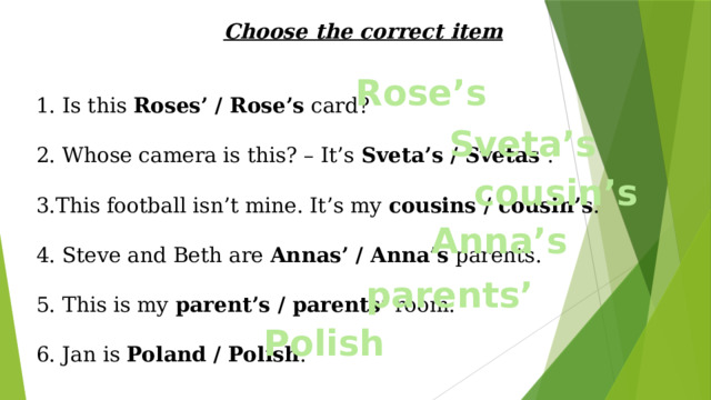Choose the correct item 1. Is this Roses’ / Rose’s  card? 2. Whose camera is this? – It’s Sveta’s / Svetas’ . 3.This football isn’t mine. It’s my cousins / cousin’s . 4. Steve and Beth are Annas’ / Anna’s  parents. 5. This is my parent’s / parents’  room. 6. Jan is Poland / Polish . Rose’s Sveta’s cousin’s Anna’s parents’ Polish