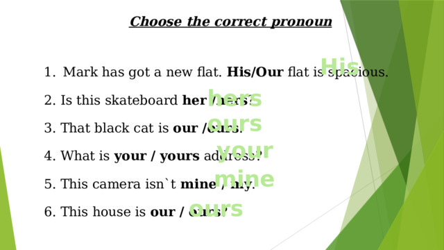 Choose the correct pronoun  Mark has got a new flat. His/Our flat is spacious. 2. Is this skateboard her /hers ? 3. That black cat is our /ours . 4. What is your / yours address? 5. This camera isn`t mine / my . 6. This house is our / ours ? His hers ours your mine ours