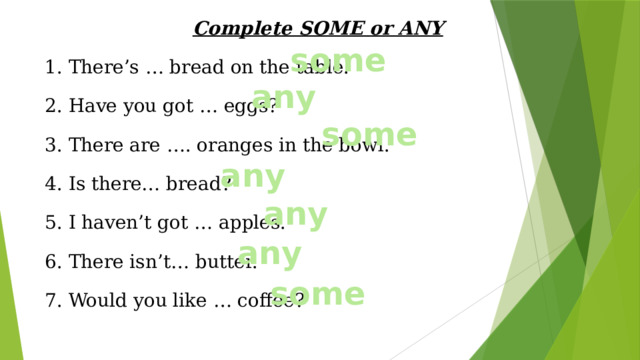 Complete SOME or ANY 1. There’s … bread on the table. 2. Have you got … eggs? 3. There are …. oranges in the bowl. 4. Is there… bread? 5. I haven’t got … apples. 6. There isn’t… butter. 7. Would you like … coffee? some any some any any any some