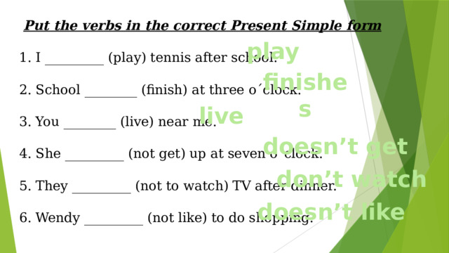Put the verbs in the correct Present Simple form 1. I _________ (play) tennis after school. 2. School ________ (finish) at three o´clock. 3. You ________ (live) near me. 4. She _________ (not get) up at seven o´clock. 5. They _________ (not to watch) TV after dinner. 6. Wendy _________ (not like) to do shopping. play finishes live doesn’t get don’t watch doesn’t like