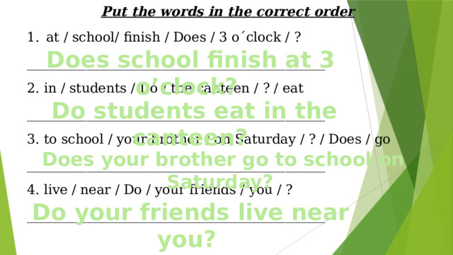 Put the words in the correct order at / school/ finish / Does / 3 o´clock / ? _____________________________________________ 2. in / students / Do / the canteen / ? / eat _____________________________________________ 3. to school / your brother / on Saturday / ? / Does / go _____________________________________________ 4. live / near / Do / your friends / you / ? _____________________________________________ Does school finish at 3 o’clock? Do students eat in the canteen? Does your brother go to school on Saturday? Do your friends live near you?