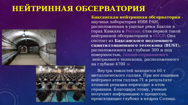 Нейтринная обсерватория Баксанская нейтринная обсерватория   - научная лаборатория  ИЯИ РАН , расположенная в ущелье  реки Баксан  в горах  Кавказа  в  России . став первой такой  нейтринной  обсерваторией в  СССР . Она состоит из  Баксанского подземного сцинтилляционного телескопа  ( BUST ), расположенного на глубине 300 м под поверхностью,  галлий – германиевого  нейтринного телескопа, расположенного на глубине 4700  м.   Внутри емкостей находится 60 т металлического галлия. При поглощении нейтрино атом галлия-71 в результате атомной реакции переходит в атом германия. Благодаря этому, ученые получают информацию о процессах, происходящие глубоко в недрах Солнца.