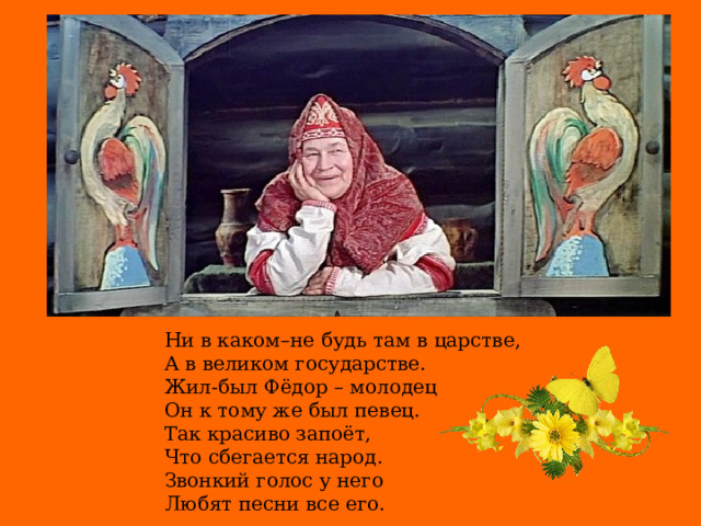 Ни в каком–не будь там в царстве, А в великом государстве. Жил-был Фёдор – молодец Он к тому же был певец. Так красиво запоёт, Что сбегается народ. Звонкий голос у него Любят песни все его.