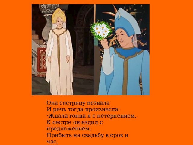 Она сестрицу позвала  И речь тогда произнесла: Ждала гонца я с нетерпением, К сестре он ездил с предложением,  Прибыть на свадьбу в срок и час.  Зачем!? Узнаете сейчас.