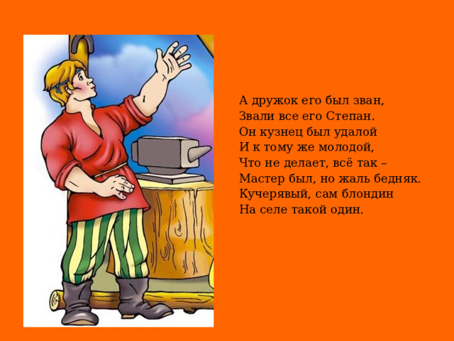 А дружок его был зван, Звали все его Степан. Он кузнец был удалой И к тому же молодой, Что не делает, всё так – Мастер был, но жаль бедняк. Кучерявый, сам блондин На селе такой один.