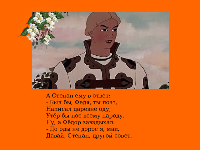 А Степан ему в ответ: - Был бы, Федя, ты поэт, Написал царевне оду, Утёр бы нос всему народу. Ну, а Фёдор завздыхал: - До оды не дорос я, мал, Давай, Степан, другой совет.