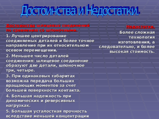 Достоинства шлицевых соединений по сравнению со шпоночными.  1. Лучшее центрирование соединяемых деталей и более точное направление при их относительном осевом перемещении. 2. Меньшее число деталей соединения: шлицевое соединение образуют две детали, шпоночное три, четыре. З. При одинаковых габаритах возможна передача больших вращающих моментов за счет большей поверхности контакта. 4. Большая надежность при динамических и реверсивных нагрузках. 5. Большая усталостная прочность вследствие меньшей концентрации напряжений изгиба, особенно для эвольвентных шлицев. 6. Меньшая длина ступицы и меньшие радиальные размеры.    Недостатки . Б олее сложная технология изготовления, а следовательно, и более высокая стоимость.