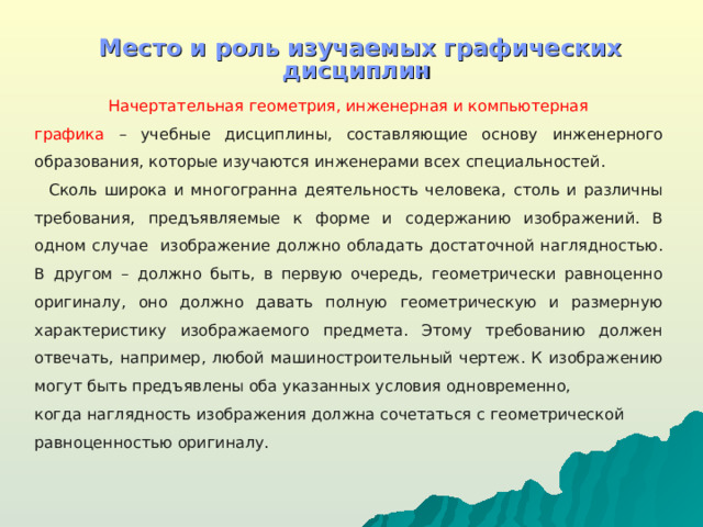 Место и роль изучаемых графических дисциплин    Начертательная геометрия, инженерная и компьютерная графика  – учебные дисциплины, составляющие основу  инженерного образования, которые изучаются инженерами всех специальностей.  Сколь широка и многогранна деятельность человека,  столь и различны требования, предъявляемые к форме и  содержанию изображений. В одном случае изображение  должно обладать достаточной наглядностью. В другом – должно быть, в первую очередь, геометрически равноценно оригиналу, оно должно давать полную геометрическую и размерную характеристику изображаемого предмета. Этому требованию должен отвечать, например, любой машиностроительный чертеж. К изображению могут  быть предъявлены оба указанных условия одновременно, когда наглядность изображения должна сочетаться с геометрической равноценностью оригиналу.