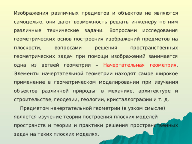 Изображения различных предметов и объектов не являются самоцелью, они дают возможность решать инженеру по ним различные технические задачи. Вопросами исследования геометрических основ построения изображений предметов на плоскости, вопросами решения пространственных геометрических задач при помощи изображений занимается одна из ветвей геометрии – Начертательная геометрия . Элементы начертательной геометрии находят самое широкое применение в геометрическом моделировании при изучения объектов различной природы: в механике, архитектуре и строительстве, геодезии, геологии, кристаллографии и т. д.  Предметом начертательной геометрии (в узком смысле) является изучение теории построения плоских моделей пространств и теории и практики решения пространственных задач на таких плоских моделях.