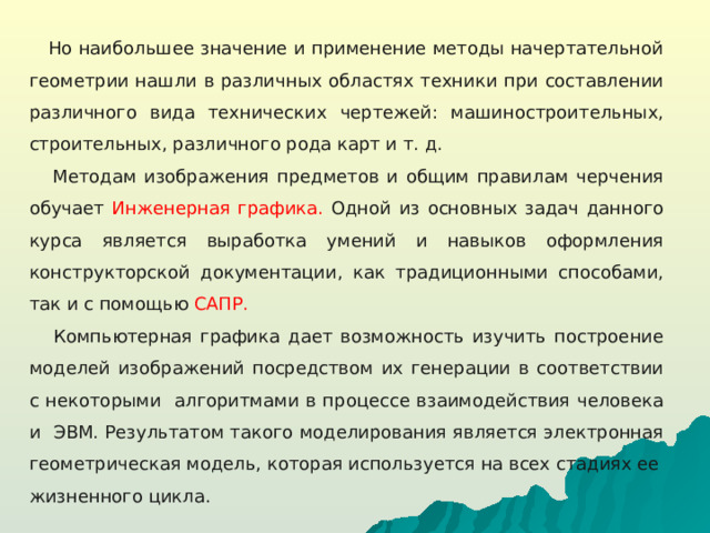 Но наибольшее значение и применение методы начертательной геометрии нашли в различных областях техники при составлении различного вида технических чертежей: машиностроительных, строительных, различного рода карт и т. д.  Методам изображения предметов и общим правилам черчения обучает Инженерная графика. Одной из основных задач данного курса является выработка умений и навыков оформления конструкторской документации, как традиционными способами, так и с помощью САПР.  Компьютерная графика дает возможность изучить построение моделей изображений посредством их генерации в соответствии с некоторыми алгоритмами в процессе взаимодействия человека и ЭВМ. Результатом такого моделирования является электронная геометрическая модель, которая используется на всех стадиях ее жизненного цикла.