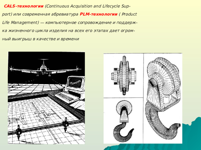 CALS -технологии  ( Continuous Acquisition and Lifecycle Sup - port ) или современная абревиатура PLM-технологии  ( Product Life Management) — компьютерное сопровождение и поддерж- ка жизненного цикла изделия на всех его этапах дает огром- ный выигрыш в качестве и времени