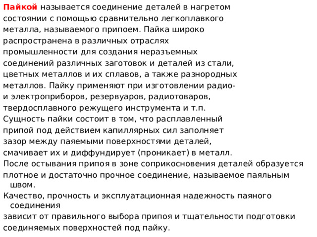 Пайкой   называется соединение деталей в нагретом состоянии с помощью сравнительно легкоплавкого металла, называемого припоем. Пайка широко распространена в различных отраслях промышленности для создания неразъемных соединений различных заготовок и деталей из стали, цветных металлов и их сплавов, а также разнородных металлов. Пайку применяют при изготовлении радио- и электроприборов, резервуаров, радиотоваров, твердосплавного режущего инструмента и т.п. Сущность пайки состоит в том, что расплавленный припой под действием капиллярных сил заполняет зазор между паяемыми поверхностями деталей, смачивает их и диффундирует (проникает) в металл. После остывания припоя в зоне соприкосновения деталей образуется плотное и достаточно прочное соединение, называемое паяльным швом. Качество, прочность и эксплуатационная надежность паяного соединения зависит от правильного выбора припоя и тщательности подготовки соединяемых поверхностей под пайку.