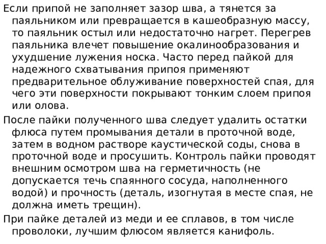 Если припой не заполняет зазор шва, а тянется за паяльником или превращается в кашеобразную массу, то паяльник остыл или недостаточно нагрет. Перегрев паяльника влечет повышение окалинообразования и ухудшение лужения носка. Часто перед пайкой для надежного схватывания припоя применяют предварительное облуживание поверхностей спая, для чего эти поверхности покрывают тонким слоем припоя или олова. После пайки полученного шва следует удалить остатки флюса путем промывания детали в проточной воде, затем в водном растворе каустической соды, снова в проточной воде и просушить. Контроль пайки проводят внешним осмотром шва на герметичность (не допускается течь спаянного сосуда, наполненного водой) и прочность (деталь, изогнутая в месте спая, не должна иметь трещин). При пайке деталей из меди и ее сплавов, в том числе проволоки, лучшим флюсом является канифоль.