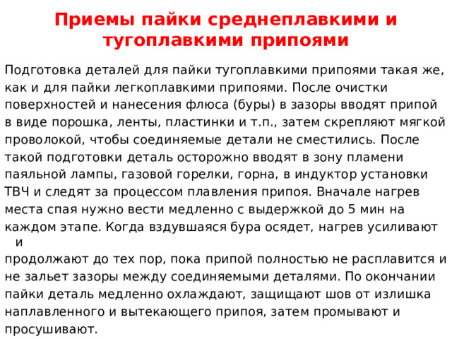 Приемы пайки среднеплавкими и тугоплавкими припоями Подготовка деталей для пайки тугоплавкими припоями такая же, как и для пайки легкоплавкими припоями. После очистки поверхностей и нанесения флюса (буры) в зазоры вводят припой в виде порошка, ленты, пластинки и т.п., затем скрепляют мягкой проволокой, чтобы соединяемые детали не сместились. После такой подготовки деталь осторожно вводят в зону пламени паяльной лампы, газовой горелки, горна, в индуктор установки ТВЧ и следят за процессом плавления припоя. Вначале нагрев места спая нужно вести медленно с выдержкой до 5 мин на каждом этапе. Когда вздувшаяся бура осядет, нагрев усиливают и продолжают до тех пор, пока припой полностью не расплавится и не зальет зазоры между соединяемыми деталями. По окончании пайки деталь медленно охлаждают, защищают шов от излишка наплавленного и вытекающего припоя, затем промывают и просушивают.