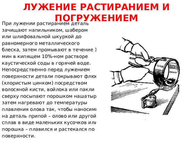 ЛУЖЕНИЕ РАСТИРАНИЕМ И ПОГРУЖЕНИЕМ При лужении растиранием деталь зачищают напильником, шабером или шлифовальной шкуркой до равномерного металлического блеска, затем промывают в течение 1...2 мин в кипящем 10%-ном растворе каустической соды в горячей воде. Непосредственно перед лужением поверхности детали покрывают флюсом (хлористым цинком) посредством волосяной кисти, войлока или пакли и сверху посыпают порошком нашатыря, затем нагревают до температуры плавления олова так, чтобы наносимый на деталь припой – олово или другой сплав в виде маленьких кусочков или порошка – плавился и растекался по поверхности.