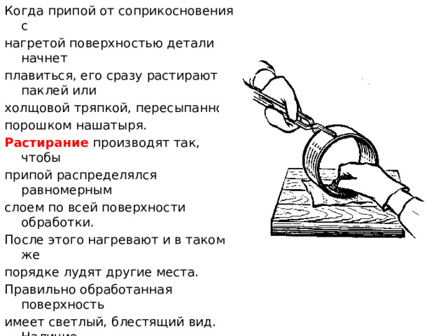 Когда припой от соприкосновения с нагретой поверхностью детали начнет плавиться, его сразу растирают паклей или холщовой тряпкой, пересыпанной порошком нашатыря. Растирание производят так, чтобы припой распределялся равномерным слоем по всей поверхности обработки. После этого нагревают и в таком же порядке лудят другие места. Правильно обработанная поверхность имеет светлый, блестящий вид. Наличие желтоватой окраски указывает на плохое качество лужения. В этих местах производят повторную зачистку, покрытие флюсом и лужение. После остывания деталь тщательно промывают, чистят влажным песком, еще промывают и сушат.