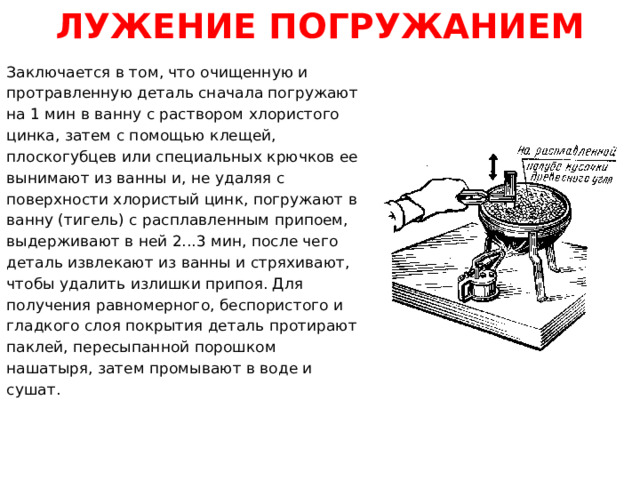 ЛУЖЕНИЕ ПОГРУЖАНИЕМ Заключается в том, что очищенную и протравленную деталь сначала погружают на 1 мин в ванну с раствором хлористого цинка, затем с помощью клещей, плоскогубцев или специальных крючков ее вынимают из ванны и, не удаляя с поверхности хлористый цинк, погружают в ванну (тигель) с расплавленным припоем, выдерживают в ней 2...3 мин, после чего деталь извлекают из ванны и стряхивают, чтобы удалить излишки припоя. Для получения равномерного, беспористого и гладкого слоя покрытия деталь протирают паклей, пересыпанной порошком нашатыря, затем промывают в воде и сушат.