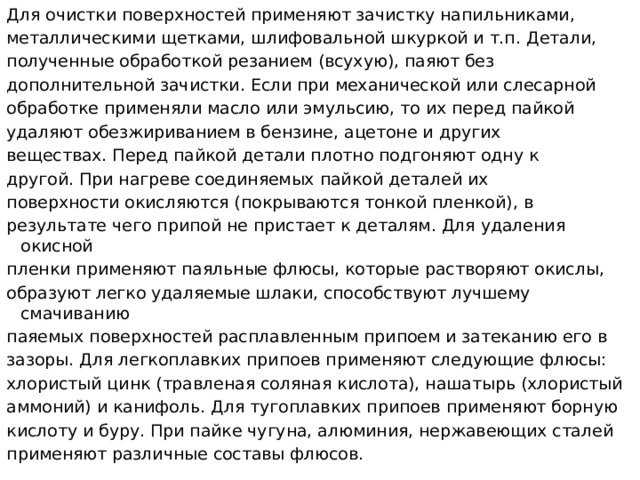 Для очистки поверхностей применяют зачистку напильниками, металлическими щетками, шлифовальной шкуркой и т.п. Детали, полученные обработкой резанием (всухую), паяют без дополнительной зачистки. Если при механической или слесарной обработке применяли масло или эмульсию, то их перед пайкой удаляют обезжириванием в бензине, ацетоне и других веществах. Перед пайкой детали плотно подгоняют одну к другой. При нагреве соединяемых пайкой деталей их поверхности окисляются (покрываются тонкой пленкой), в результате чего припой не пристает к деталям. Для удаления окисной пленки применяют паяльные флюсы, которые растворяют окислы, образуют легко удаляемые шлаки, способствуют лучшему смачиванию паяемых поверхностей расплавленным припоем и затеканию его в зазоры. Для легкоплавких припоев применяют следующие флюсы: хлористый цинк (травленая соляная кислота), нашатырь (хлористый аммоний) и канифоль. Для тугоплавких припоев применяют борную кислоту и буру. При пайке чугуна, алюминия, нержавеющих сталей применяют различные составы флюсов.