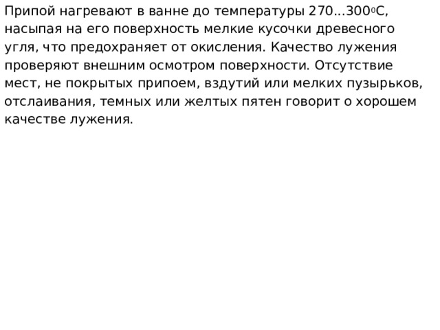 Припой нагревают в ванне до температуры 270...300 0 С, насыпая на его поверхность мелкие кусочки древесного угля, что предохраняет от окисления. Качество лужения проверяют внешним осмотром поверхности. Отсутствие мест, не покрытых припоем, вздутий или мелких пузырьков, отслаивания, темных или желтых пятен говорит о хорошем качестве лужения.