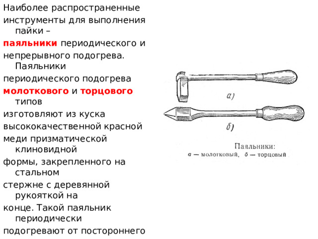 Наиболее распространенные инструменты для выполнения пайки – паяльники периодического и непрерывного подогрева. Паяльники периодического подогрева молоткового и торцового типов изготовляют из куска высококачественной красной меди призматической клиновидной формы, закрепленного на стальном стержне с деревянной рукояткой на конце. Такой паяльник периодически подогревают от постороннего источника теплоты – горн, паяльная лампа, пламя газовой горелки и т.п.