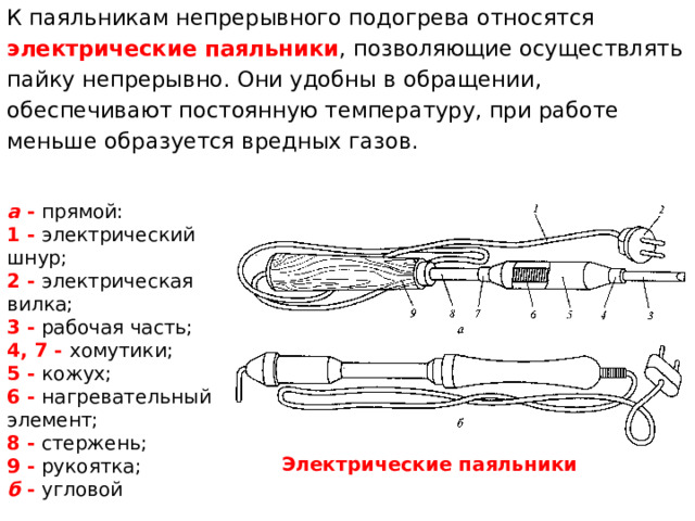 К паяльникам непрерывного подогрева относятся электрические паяльники , позволяющие осуществлять пайку непрерывно. Они удобны в обращении, обеспечивают постоянную температуру, при работе меньше образуется вредных газов. а  - прямой: 1 - электрический шнур; 2 - электрическая вилка; 3 - рабочая часть; 4, 7 - хомутики; 5 - кожух; 6 - нагревательный элемент; 8 - стержень; 9 - рукоятка;  б  - угловой Электрические паяльники