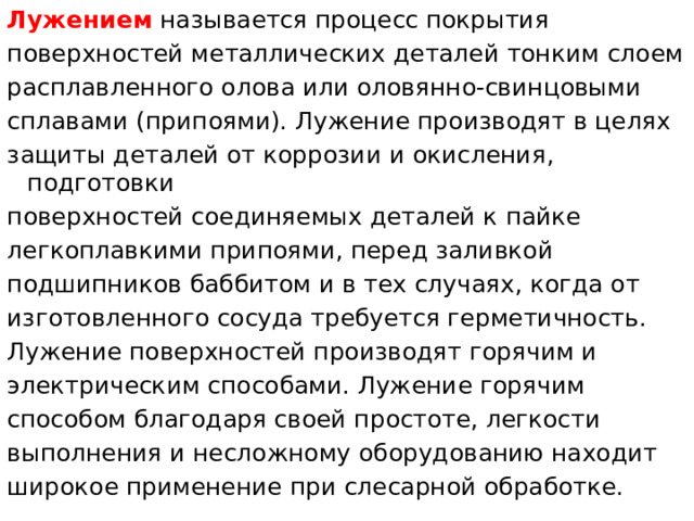 Лужением  называется процесс покрытия поверхностей металлических деталей тонким слоем расплавленного олова или оловянно-свинцовыми сплавами (припоями). Лужение производят в целях защиты деталей от коррозии и окисления, подготовки поверхностей соединяемых деталей к пайке легкоплавкими припоями, перед заливкой подшипников баббитом и в тех случаях, когда от изготовленного сосуда требуется герметичность. Лужение поверхностей производят горячим и электрическим способами. Лужение горячим способом благодаря своей простоте, легкости выполнения и несложному оборудованию находит широкое применение при слесарной обработке.