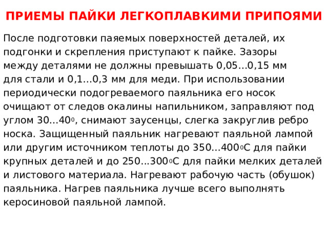 ПРИЕМЫ ПАЙКИ ЛЕГКОПЛАВКИМИ ПРИПОЯМИ После подготовки паяемых поверхностей деталей, их подгонки и скрепления приступают к пайке. Зазоры между деталями не должны превышать 0,05...0,15 мм для стали и 0,1...0,3 мм для меди. При использовании периодически подогреваемого паяльника его носок очищают от следов окалины напильником, заправляют под углом 30...40 0 , снимают заусенцы, слегка закруглив ребро носка. Защищенный паяльник нагревают паяльной лампой или другим источником теплоты до 350...400 0 С для пайки крупных деталей и до 250...300 0 С для пайки мелких деталей и листового материала. Нагревают рабочую часть (обушок) паяльника. Нагрев паяльника лучше всего выполнять керосиновой паяльной лампой.