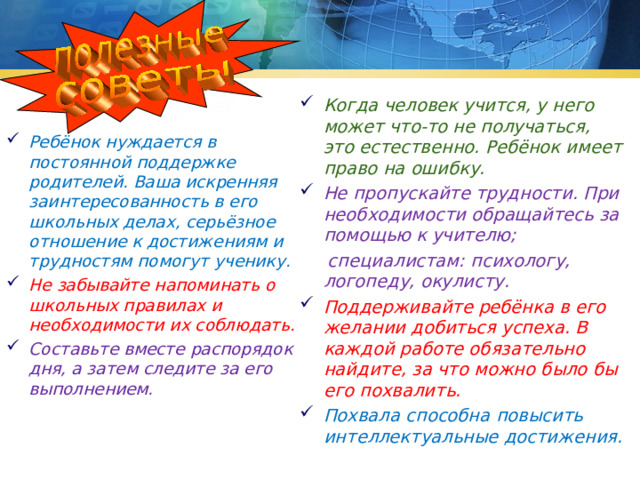 Когда человек учится, у него может что-то не получаться, это естественно. Ребёнок имеет право на ошибку. Не пропускайте трудности. При необходимости обращайтесь за помощью к учителю;  специалистам: психологу, логопеду, окулисту. Поддерживайте ребёнка в его желании добиться успеха. В каждой работе обязательно найдите, за что можно было бы его похвалить. Похвала способна повысить интеллектуальные достижения. Ребёнок нуждается в постоянной поддержке родителей. Ваша искренняя заинтересованность в его школьных делах, серьёзное отношение к достижениям и трудностям помогут ученику. Не забывайте напоминать о школьных правилах и необходимости их соблюдать. Составьте вместе распорядок дня, а затем следите за его выполнением.