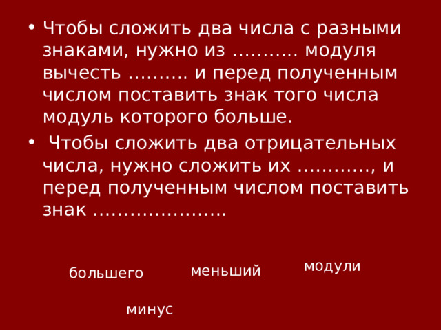 Чтобы сложить два числа с разными знаками, нужно из ……….. модуля вычесть ………. и перед полученным числом поставить знак того числа модуль которого больше.  Чтобы сложить два отрицательных числа, нужно сложить их …………, и перед полученным числом поставить знак ………………….